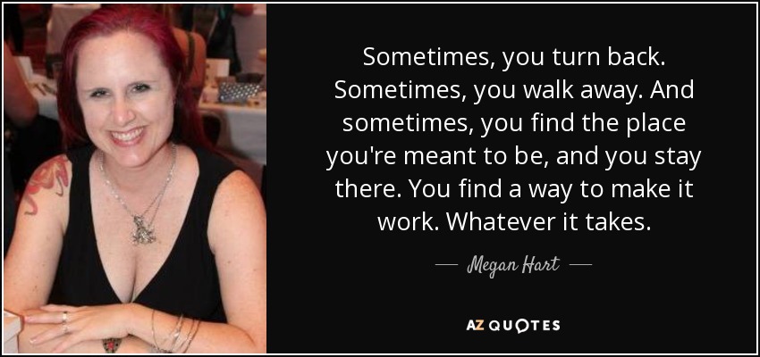 Sometimes, you turn back. Sometimes, you walk away. And sometimes, you find the place you're meant to be, and you stay there. You find a way to make it work. Whatever it takes. - Megan Hart