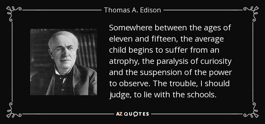Somewhere between the ages of eleven and fifteen, the average child begins to suffer from an atrophy, the paralysis of curiosity and the suspension of the power to observe. The trouble, I should judge, to lie with the schools. - Thomas A. Edison