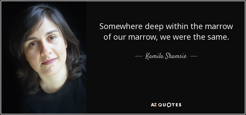 Somewhere deep within the marrow of our marrow, we were the same. - Kamila Shamsie