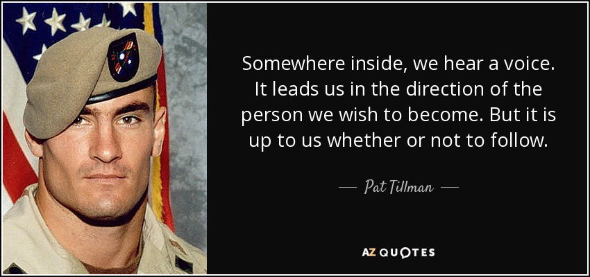 Somewhere inside, we hear a voice. It leads us in the direction of the person we wish to become. But it is up to us whether or not to follow. - Pat Tillman