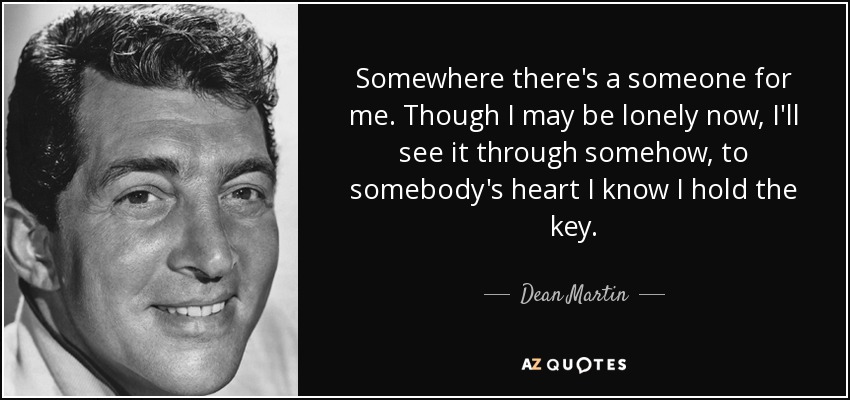 Somewhere there's a someone for me. Though I may be lonely now, I'll see it through somehow, to somebody's heart I know I hold the key. - Dean Martin