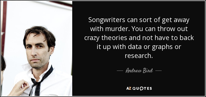 Songwriters can sort of get away with murder. You can throw out crazy theories and not have to back it up with data or graphs or research. - Andrew Bird