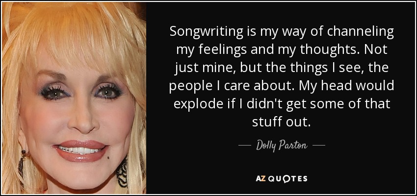 Songwriting is my way of channeling my feelings and my thoughts. Not just mine, but the things I see, the people I care about. My head would explode if I didn't get some of that stuff out. - Dolly Parton