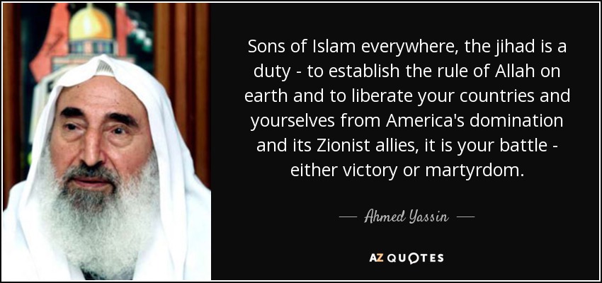 Sons of Islam everywhere, the jihad is a duty - to establish the rule of Allah on earth and to liberate your countries and yourselves from America's domination and its Zionist allies, it is your battle - either victory or martyrdom. - Ahmed Yassin