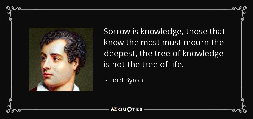 Sorrow is knowledge, those that know the most must mourn the deepest, the tree of knowledge is not the tree of life. - Lord Byron
