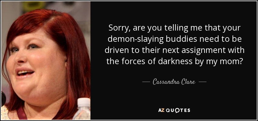 Sorry, are you telling me that your demon-slaying buddies need to be driven to their next assignment with the forces of darkness by my mom? - Cassandra Clare