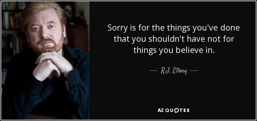 Sorry is for the things you've done that you shouldn't have not for things you believe in. - R.J. Ellory