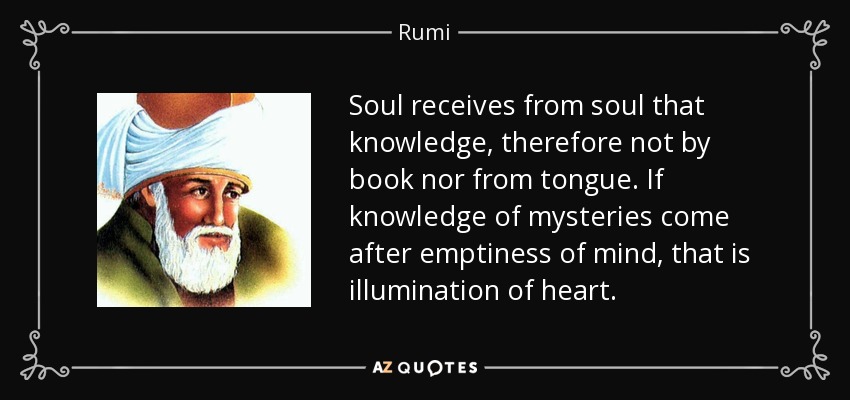 Soul receives from soul that knowledge, therefore not by book nor from tongue. If knowledge of mysteries come after emptiness of mind, that is illumination of heart. - Rumi