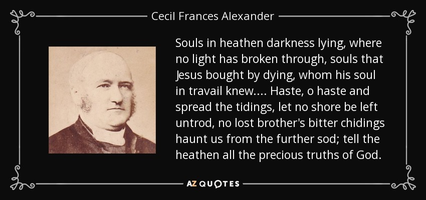 Souls in heathen darkness lying, where no light has broken through, souls that Jesus bought by dying, whom his soul in travail knew.... Haste, o haste and spread the tidings, let no shore be left untrod, no lost brother's bitter chidings haunt us from the further sod; tell the heathen all the precious truths of God. - Cecil Frances Alexander