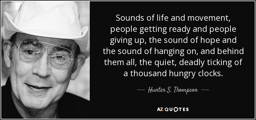 Sounds of life and movement, people getting ready and people giving up, the sound of hope and the sound of hanging on, and behind them all, the quiet, deadly ticking of a thousand hungry clocks. - Hunter S. Thompson