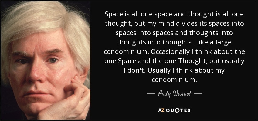 Space is all one space and thought is all one thought, but my mind divides its spaces into spaces into spaces and thoughts into thoughts into thoughts. Like a large condominium. Occasionally I think about the one Space and the one Thought, but usually I don't. Usually I think about my condominium. - Andy Warhol