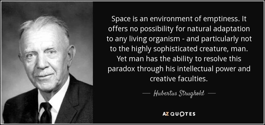 Space is an environment of emptiness. It offers no possibility for natural adaptation to any living organism - and particularly not to the highly sophisticated creature, man. Yet man has the ability to resolve this paradox through his intellectual power and creative faculties. - Hubertus Strughold