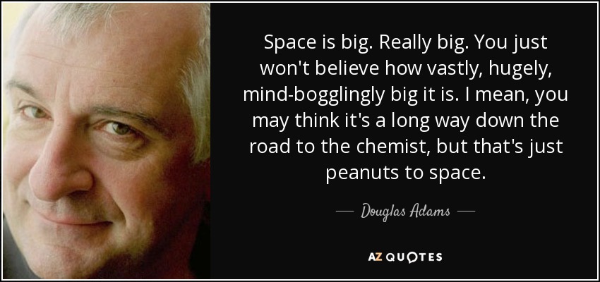Space is big. Really big. You just won't believe how vastly, hugely, mind-bogglingly big it is. I mean, you may think it's a long way down the road to the chemist, but that's just peanuts to space. - Douglas Adams