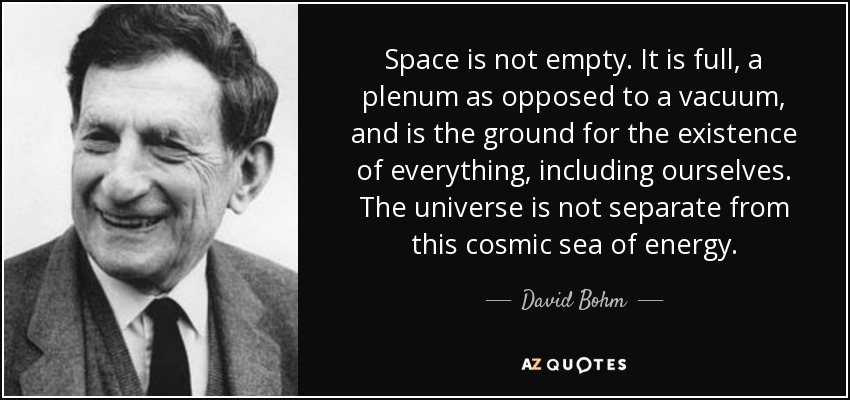 Space is not empty. It is full, a plenum as opposed to a vacuum, and is the ground for the existence of everything, including ourselves. The universe is not separate from this cosmic sea of energy. - David Bohm