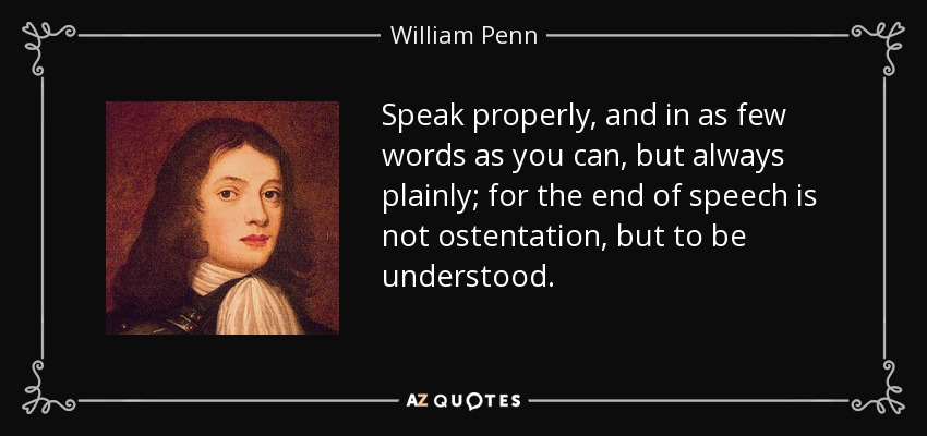 Speak properly, and in as few words as you can, but always plainly; for the end of speech is not ostentation, but to be understood. - William Penn