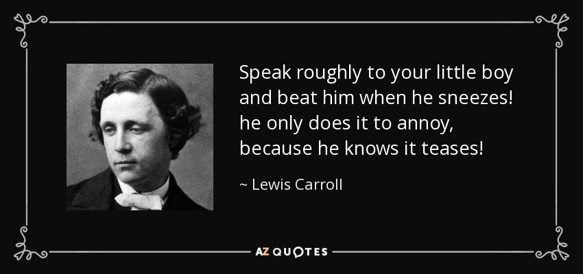 Speak roughly to your little boy and beat him when he sneezes! he only does it to annoy, because he knows it teases! - Lewis Carroll