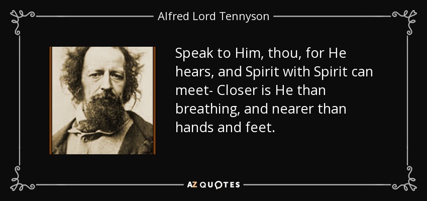 Speak to Him, thou, for He hears, and Spirit with Spirit can meet- Closer is He than breathing, and nearer than hands and feet. - Alfred Lord Tennyson