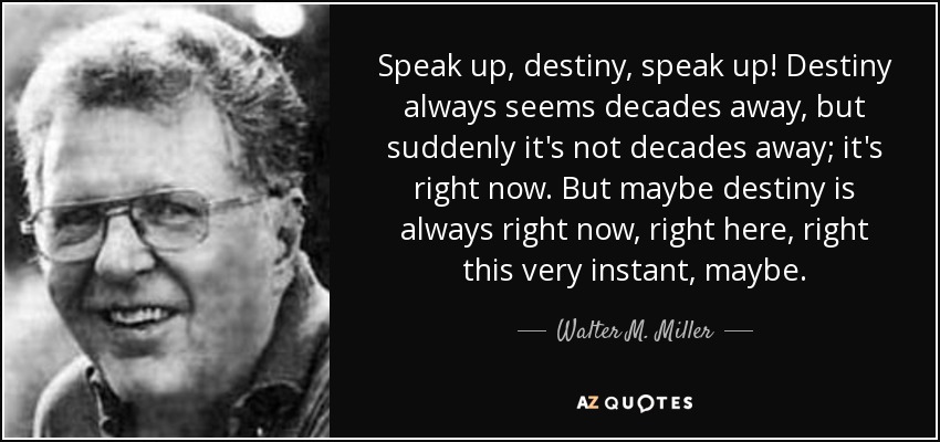 Speak up, destiny, speak up! Destiny always seems decades away, but suddenly it's not decades away; it's right now. But maybe destiny is always right now, right here, right this very instant, maybe. - Walter M. Miller, Jr.