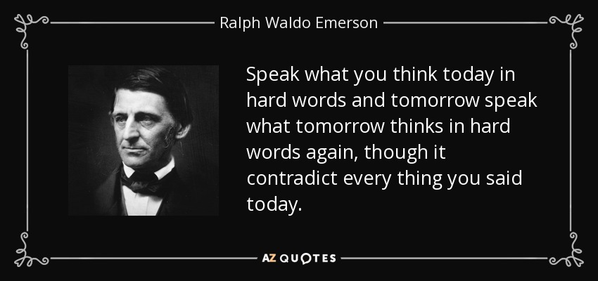 Speak what you think today in hard words and tomorrow speak what tomorrow thinks in hard words again, though it contradict every thing you said today. - Ralph Waldo Emerson