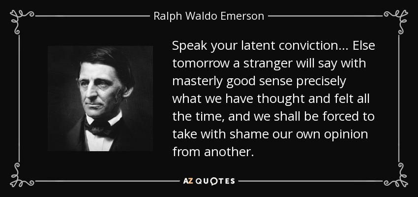 Speak your latent conviction. . . Else tomorrow a stranger will say with masterly good sense precisely what we have thought and felt all the time, and we shall be forced to take with shame our own opinion from another. - Ralph Waldo Emerson