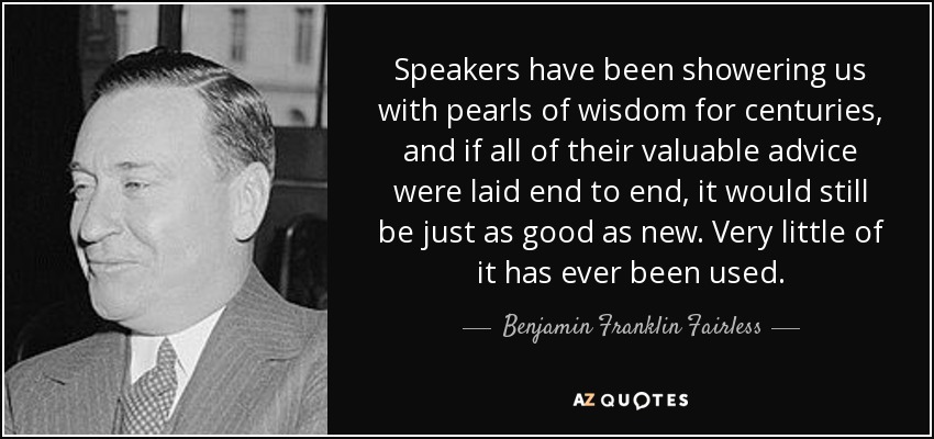 Speakers have been showering us with pearls of wisdom for centuries, and if all of their valuable advice were laid end to end, it would still be just as good as new. Very little of it has ever been used. - Benjamin Franklin Fairless