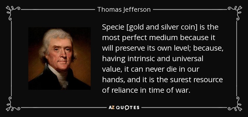 Specie [gold and silver coin] is the most perfect medium because it will preserve its own level; because, having intrinsic and universal value, it can never die in our hands, and it is the surest resource of reliance in time of war. - Thomas Jefferson