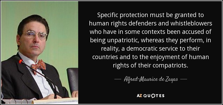 Specific protection must be granted to human rights defenders and whistleblowers who have in some contexts been accused of being unpatriotic, whereas they perform, in reality, a democratic service to their countries and to the enjoyment of human rights of their compatriots. - Alfred-Maurice de Zayas