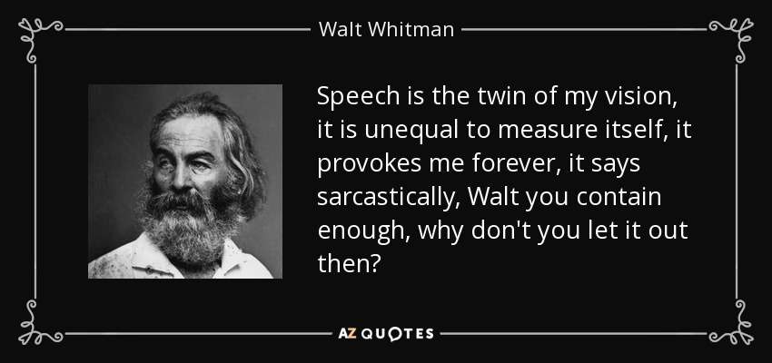 Speech is the twin of my vision, it is unequal to measure itself, it provokes me forever, it says sarcastically, Walt you contain enough, why don't you let it out then? - Walt Whitman