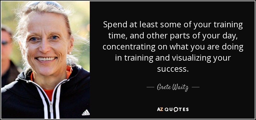 Spend at least some of your training time, and other parts of your day, concentrating on what you are doing in training and visualizing your success. - Grete Waitz