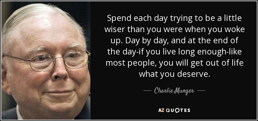 Spend each day trying to be a little wiser than you were when you woke up. Day by day, and at the end of the day-if you live long enough-like most people, you will get out of life what you deserve. - Charlie Munger
