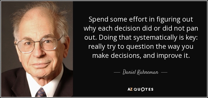 Spend some effort in figuring out why each decision did or did not pan out. Doing that systematically is key: really try to question the way you make decisions, and improve it. - Daniel Kahneman