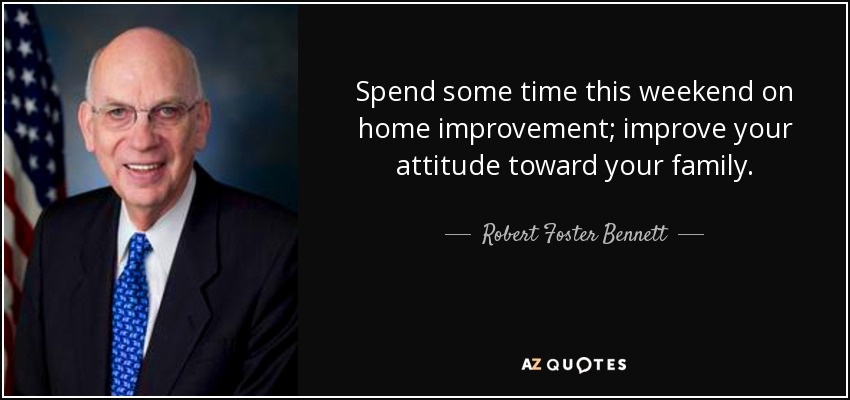 Spend some time this weekend on home improvement; improve your attitude toward your family. - Robert Foster Bennett