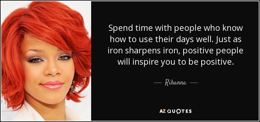Spend time with people who know how to use their days well. Just as iron sharpens iron, positive people will inspire you to be positive. - Rihanna