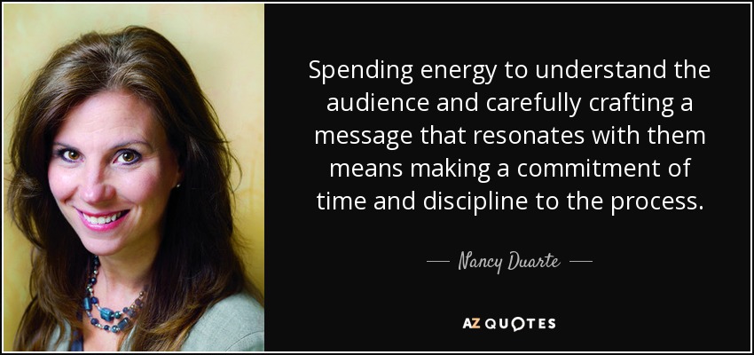 Spending energy to understand the audience and carefully crafting a message that resonates with them means making a commitment of time and discipline to the process. - Nancy Duarte