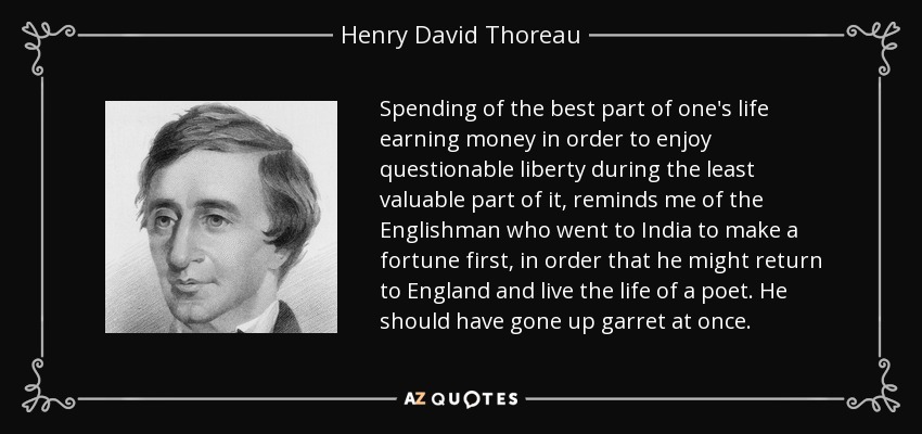 Spending of the best part of one's life earning money in order to enjoy questionable liberty during the least valuable part of it, reminds me of the Englishman who went to India to make a fortune first, in order that he might return to England and live the life of a poet. He should have gone up garret at once. - Henry David Thoreau