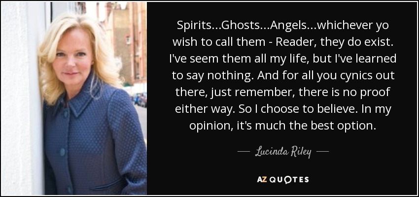 Spirits...Ghosts...Angels...whichever yo wish to call them - Reader, they do exist. I've seem them all my life, but I've learned to say nothing. And for all you cynics out there, just remember, there is no proof either way. So I choose to believe. In my opinion, it's much the best option. - Lucinda Riley