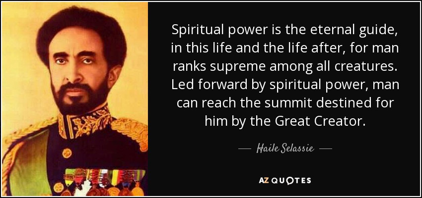 Spiritual power is the eternal guide, in this life and the life after, for man ranks supreme among all creatures. Led forward by spiritual power, man can reach the summit destined for him by the Great Creator. - Haile Selassie
