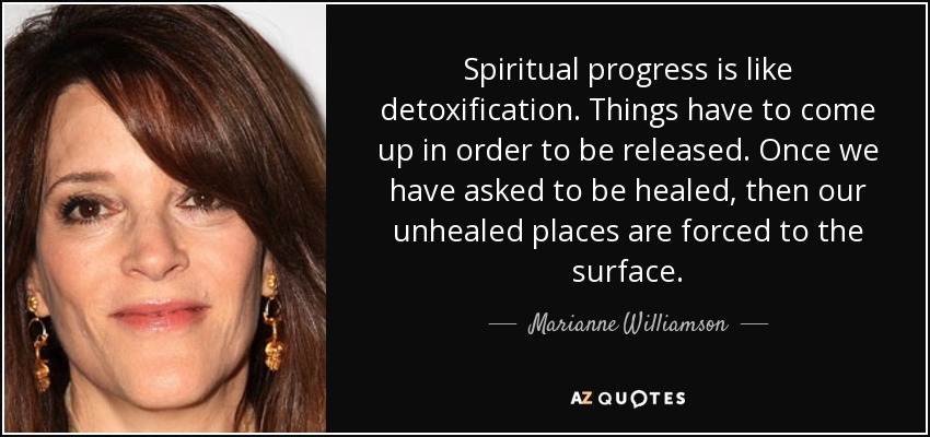 Spiritual progress is like detoxification. Things have to come up in order to be released. Once we have asked to be healed, then our unhealed places are forced to the surface. - Marianne Williamson
