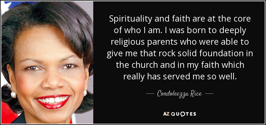 Spirituality and faith are at the core of who I am. I was born to deeply religious parents who were able to give me that rock solid foundation in the church and in my faith which really has served me so well. - Condoleezza Rice