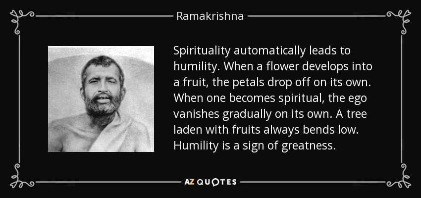 Spirituality automatically leads to humility. When a flower develops into a fruit, the petals drop off on its own. When one becomes spiritual, the ego vanishes gradually on its own. A tree laden with fruits always bends low. Humility is a sign of greatness. - Ramakrishna