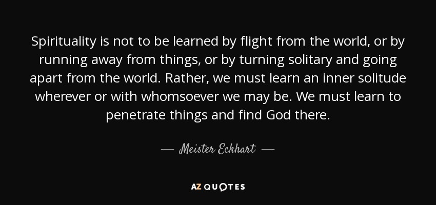 Spirituality is not to be learned by flight from the world, or by running away from things, or by turning solitary and going apart from the world. Rather, we must learn an inner solitude wherever or with whomsoever we may be. We must learn to penetrate things and find God there. - Meister Eckhart
