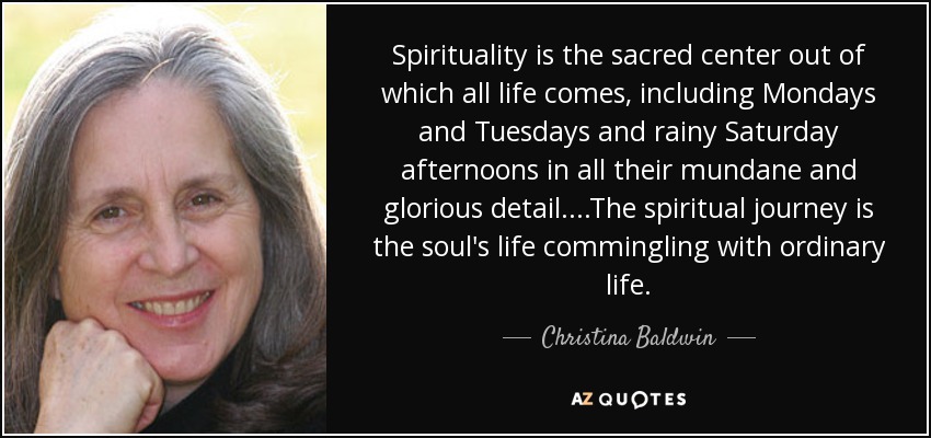 Spirituality is the sacred center out of which all life comes, including Mondays and Tuesdays and rainy Saturday afternoons in all their mundane and glorious detail....The spiritual journey is the soul's life commingling with ordinary life. - Christina Baldwin
