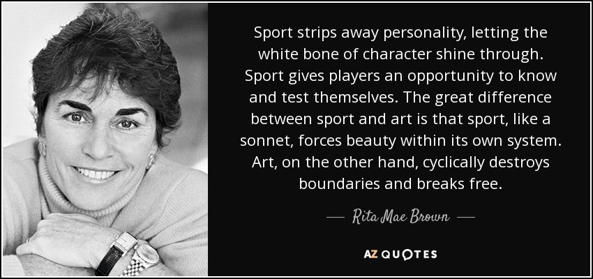 Sport strips away personality, letting the white bone of character shine through. Sport gives players an opportunity to know and test themselves. The great difference between sport and art is that sport, like a sonnet, forces beauty within its own system. Art, on the other hand, cyclically destroys boundaries and breaks free. - Rita Mae Brown