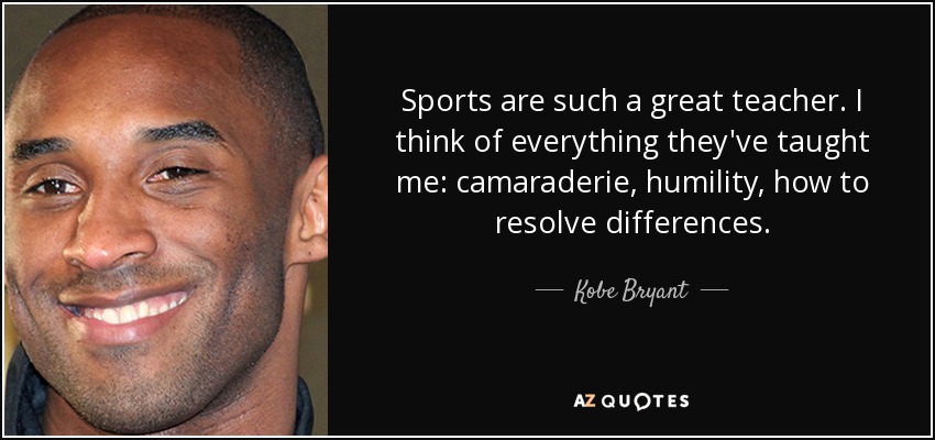 Sports are such a great teacher. I think of everything they've taught me: camaraderie, humility, how to resolve differences. - Kobe Bryant