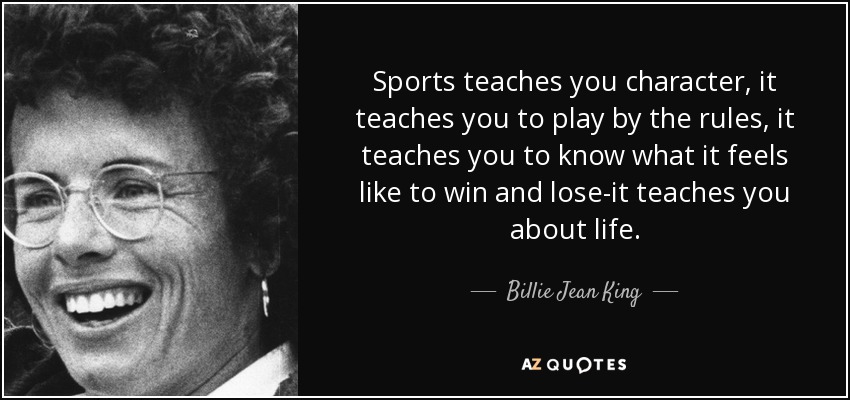 Sports teaches you character, it teaches you to play by the rules, it teaches you to know what it feels like to win and lose-it teaches you about life. - Billie Jean King