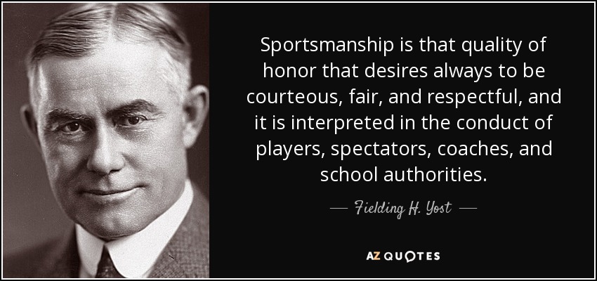 Sportsmanship is that quality of honor that desires always to be courteous, fair, and respectful, and it is interpreted in the conduct of players, spectators, coaches, and school authorities. - Fielding H. Yost