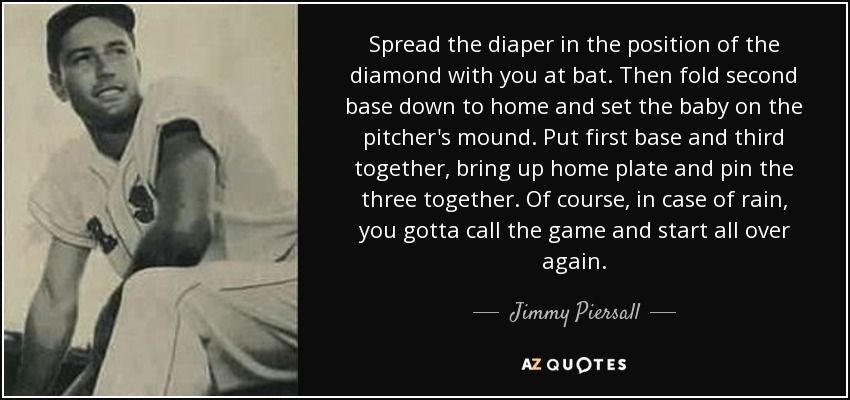 Spread the diaper in the position of the diamond with you at bat. Then fold second base down to home and set the baby on the pitcher's mound. Put first base and third together, bring up home plate and pin the three together. Of course, in case of rain, you gotta call the game and start all over again. - Jimmy Piersall