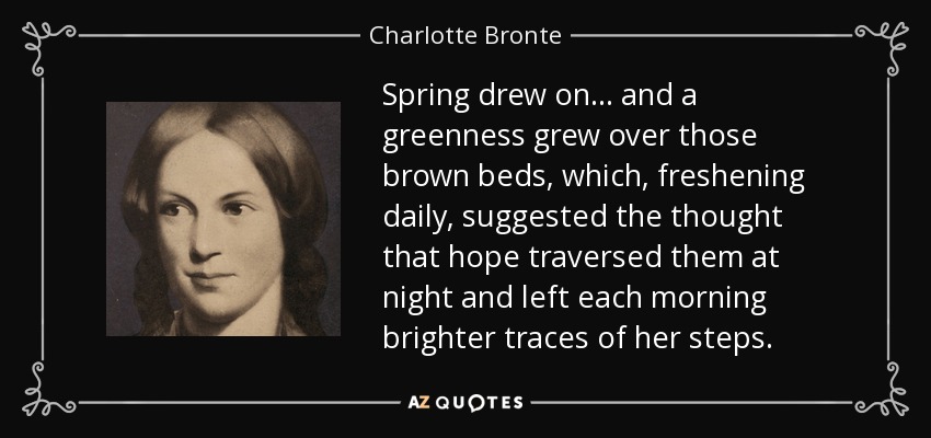 Spring drew on... and a greenness grew over those brown beds, which, freshening daily, suggested the thought that hope traversed them at night and left each morning brighter traces of her steps. - Charlotte Bronte