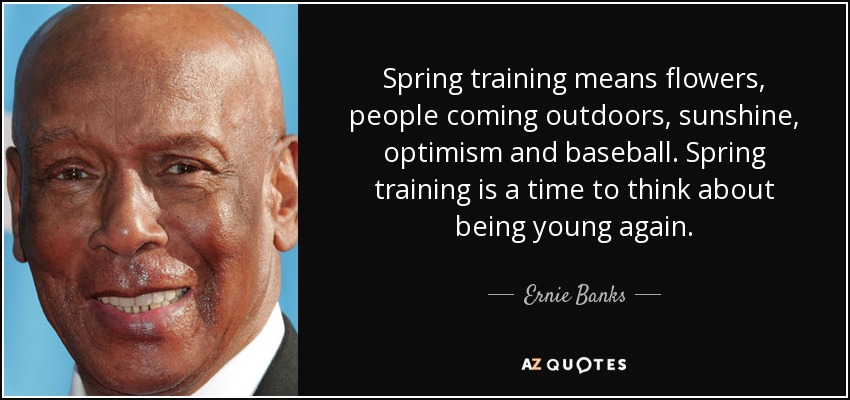 Spring training means flowers, people coming outdoors, sunshine, optimism and baseball. Spring training is a time to think about being young again. - Ernie Banks