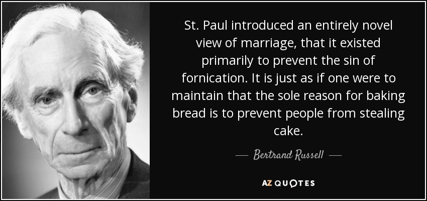 St. Paul introduced an entirely novel view of marriage, that it existed primarily to prevent the sin of fornication. It is just as if one were to maintain that the sole reason for baking bread is to prevent people from stealing cake. - Bertrand Russell
